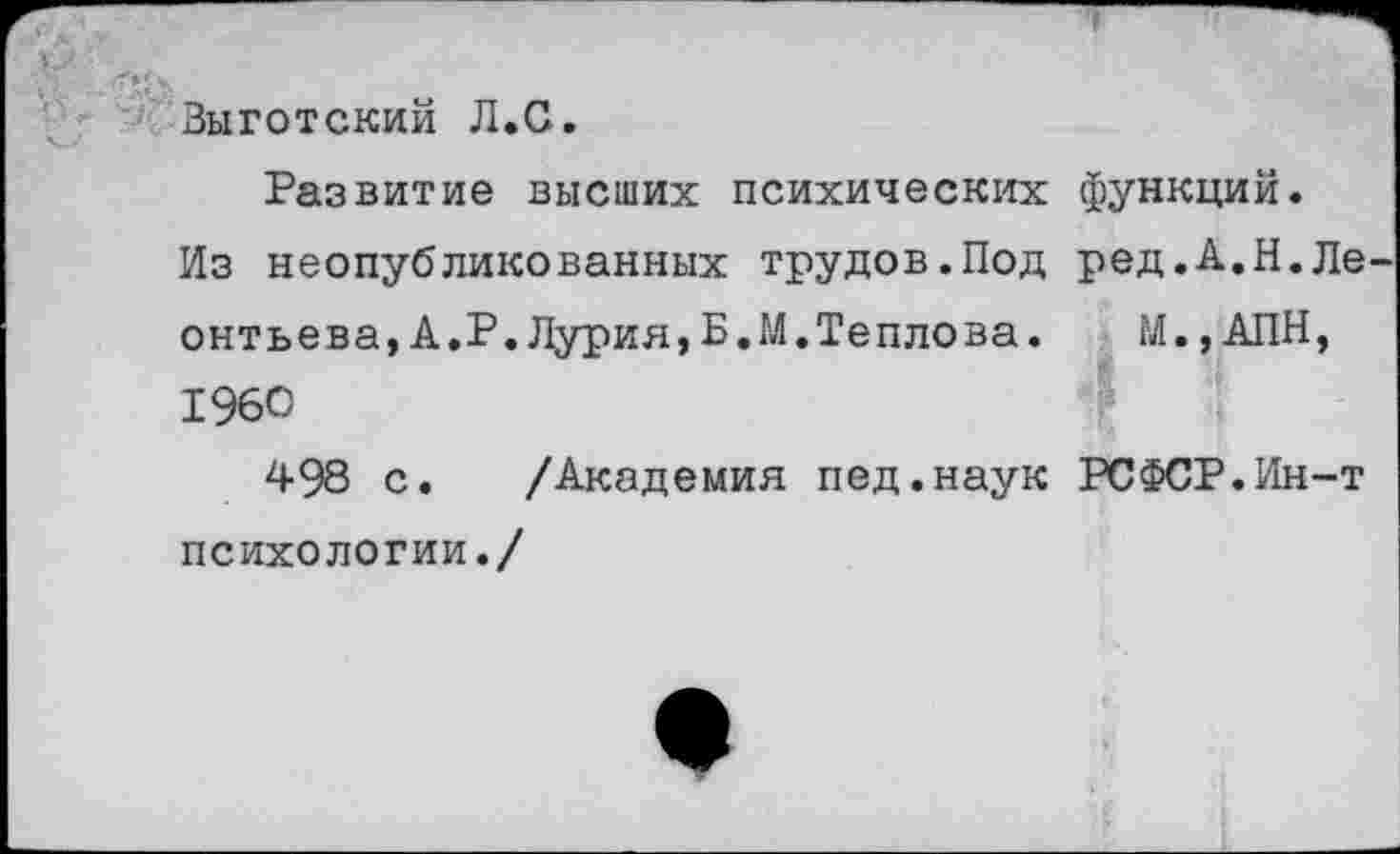 ﻿Зыготский Л.С.
Развитие высших психических функций.
Из неопубликованных трудов.Под ред.А.Н.Ле онтьева,А.Р.Лурия,Б.М.Теплова.	М.,АПН,
1960
498 с. /Академия пед.наук РСФСР.Ин-т психологии./